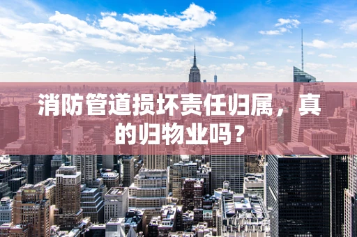 消防管道损坏责任归属，真的归物业吗？