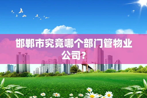 邯郸市究竟哪个部门管物业公司？