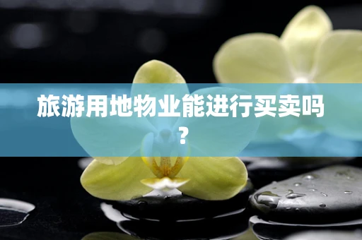 旅游用地物业能进行买卖吗？